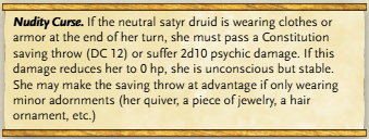 Nudity Curse. If the neutral satyr druid is wearing clothes or armor at the end of her turn, she must pass a Constitution saving throw (DC 12) or suffer 2d10 psychic damage. If this damage reduces her to 0 hp, she is unconscious but stable. She may make the saving throw at advantage if only wearing minor adornments (her quiver, a piece of jewelry, a hair ornament, etc.)